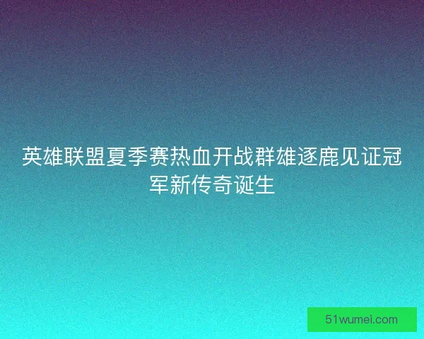 英雄联盟夏季赛热血开战群雄逐鹿见证冠军新传奇诞生