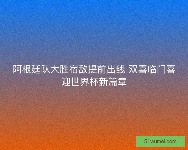 阿根廷队大胜宿敌提前出线 双喜临门喜迎世界杯新篇章