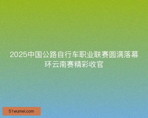 2025中国公路自行车职业联赛圆满落幕环云南赛精彩收官