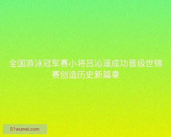 全国游泳冠军赛小将吕沁遥成功晋级世锦赛创造历史新篇章