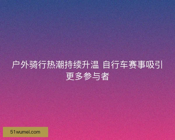 户外骑行热潮持续升温 自行车赛事吸引更多参与者