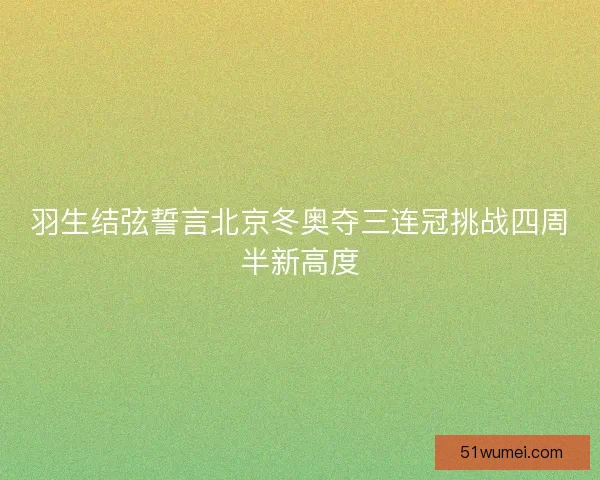 羽生结弦誓言北京冬奥夺三连冠挑战四周半新高度