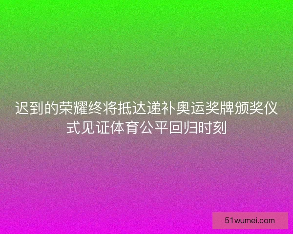 迟到的荣耀终将抵达递补奥运奖牌颁奖仪式见证体育公平回归时刻