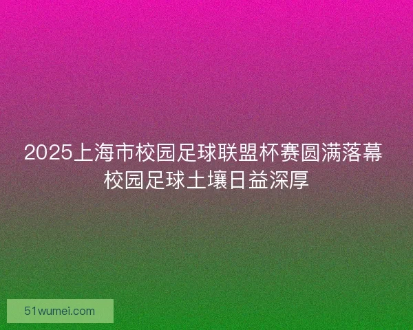 2025上海市校园足球联盟杯赛圆满落幕 校园足球土壤日益深厚