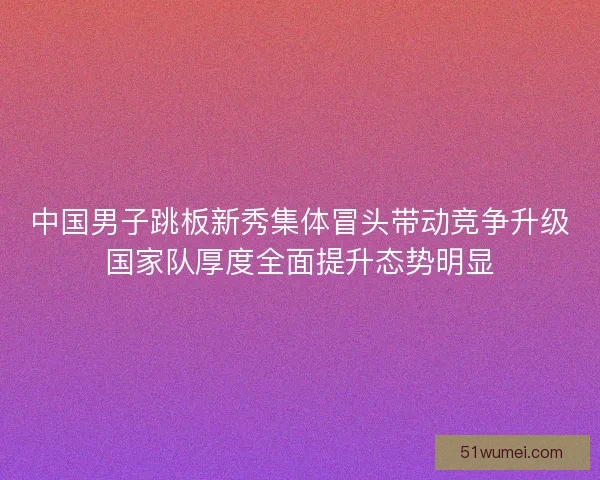 中国男子跳板新秀集体冒头带动竞争升级国家队厚度全面提升态势明显