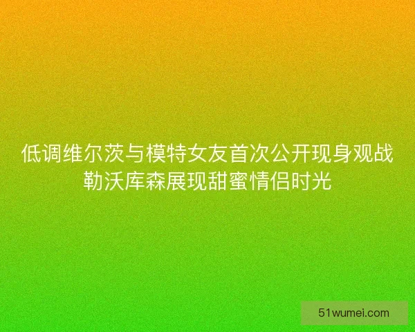 低调维尔茨与模特女友首次公开现身观战勒沃库森展现甜蜜情侣时光