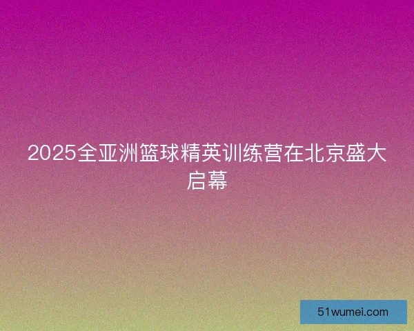 2025全亚洲篮球精英训练营在北京盛大启幕