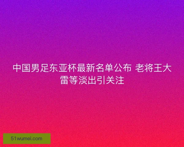 中国男足东亚杯最新名单公布 老将王大雷等淡出引关注