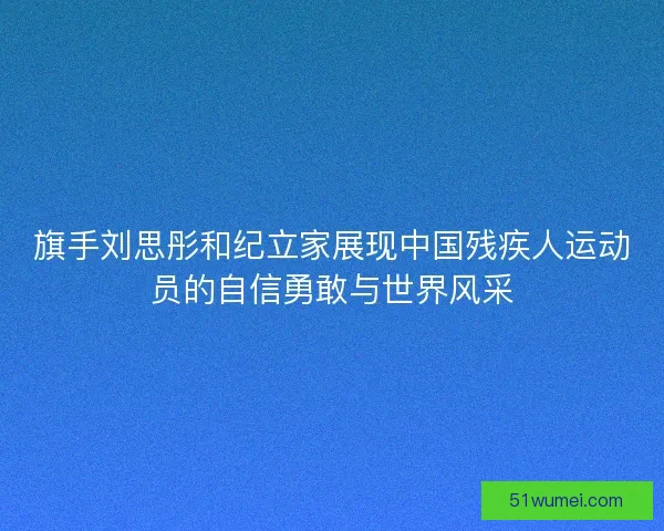 旗手刘思彤和纪立家展现中国残疾人运动员的自信勇敢与世界风采
