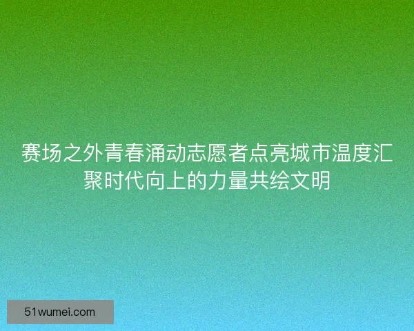 赛场之外青春涌动志愿者点亮城市温度汇聚时代向上的力量共绘文明