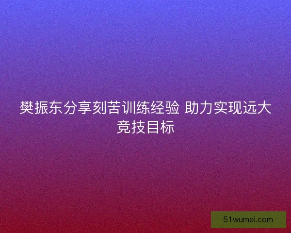 樊振东分享刻苦训练经验 助力实现远大竞技目标