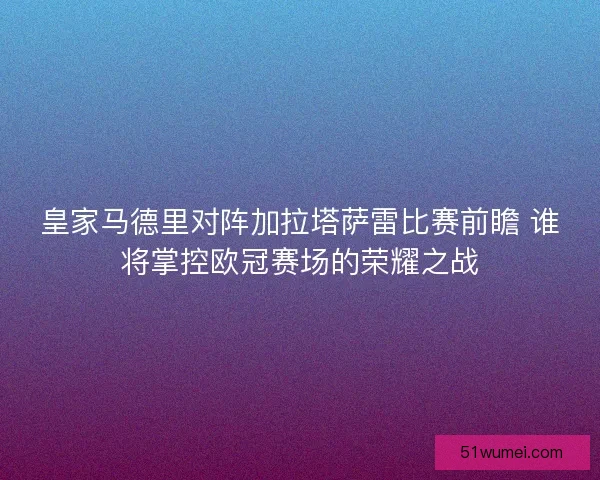 皇家马德里对阵加拉塔萨雷比赛前瞻 谁将掌控欧冠赛场的荣耀之战 皇家马德里对阵加拉塔萨雷比赛前瞻 谁将掌控欧冠赛场的荣耀之战