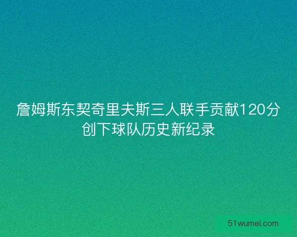 詹姆斯东契奇里夫斯三人联手贡献120分创下球队历史新纪录 詹姆斯东契奇里夫斯三人联手贡献120分创下球队历史新纪录