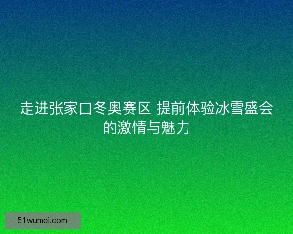 走进张家口冬奥赛区 提前体验冰雪盛会的激情与魅力 走进张家口冬奥赛区 提前体验冰雪盛会的激情与魅力