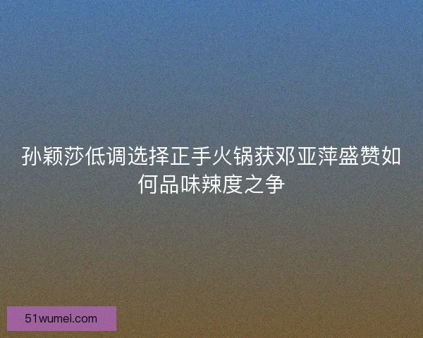 孙颖莎低调选择正手火锅获邓亚萍盛赞如何品味辣度之争