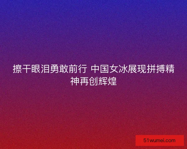 擦干眼泪勇敢前行 中国女冰展现拼搏精神再创辉煌