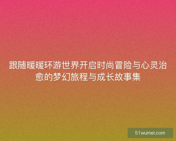 跟随暖暖环游世界开启时尚冒险与心灵治愈的梦幻旅程与成长故事集 跟随暖暖环游世界开启时尚冒险与心灵治愈的梦幻旅程与成长故事集