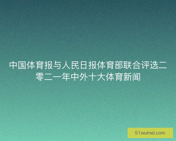 中国体育报与人民日报体育部联合评选二零二一年中外十大体育新闻
