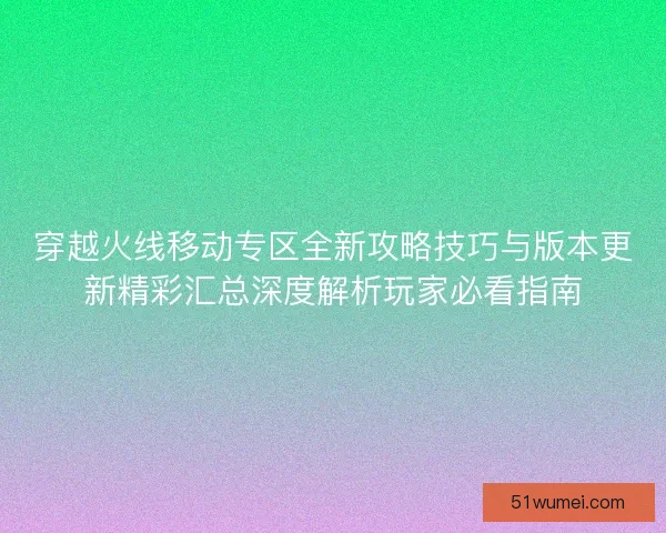穿越火线移动专区全新攻略技巧与版本更新精彩汇总深度解析玩家必看指南