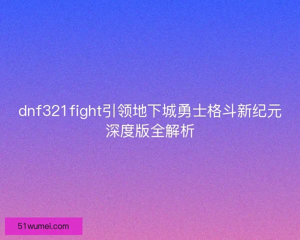dnf321fight引领地下城勇士格斗新纪元深度版全解析 dnf321fight引领地下城勇士格斗新纪元深度版全解析