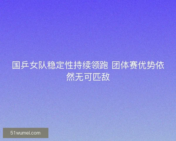 国乒女队稳定性持续领跑 团体赛优势依然无可匹敌 国乒女队稳定性持续领跑 团体赛优势依然无可匹敌